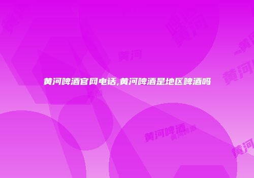 黄河啤酒官网电话,黄河啤酒是地区啤酒吗