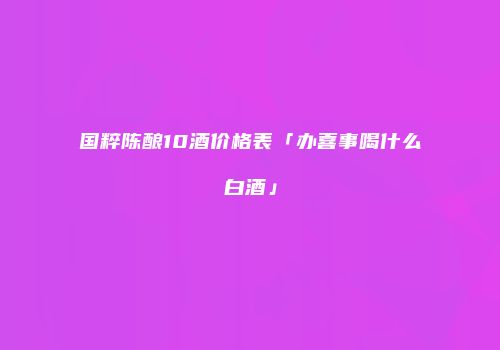 国粹陈酿10酒价格表「办喜事喝什么白酒」