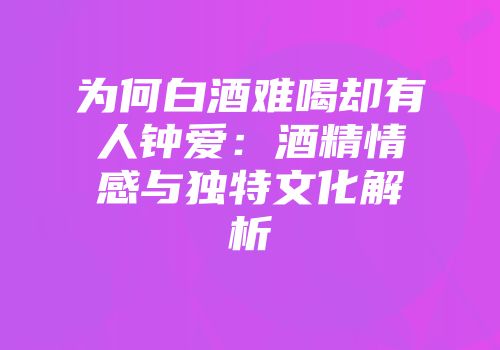 为何白酒难喝却有人钟爱：酒精情感与独特文化解析