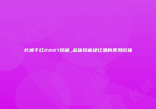 长城干红2007珍藏_品味珍藏级红酒的美妙滋味