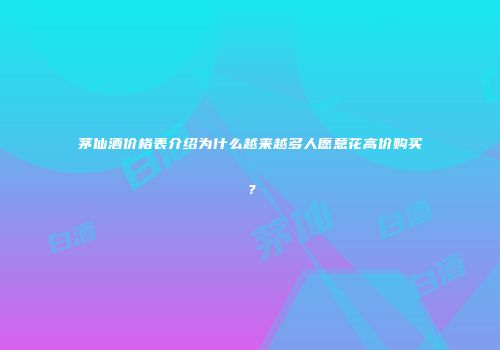 茅仙酒价格表介绍为什么越来越多人愿意花高价购买？