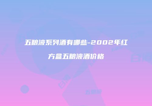 五粮液系列酒有哪些-2002年红方盒五粮液酒价格