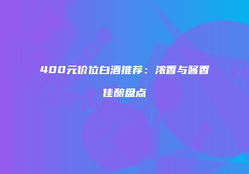 400元价位白酒推荐：浓香与酱香佳酿盘点