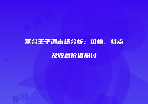 茅台王子酒市场分析：价格、特点及收藏价值探讨