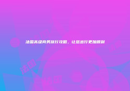 法国高级商务旅行攻略，让您出行更加顺利