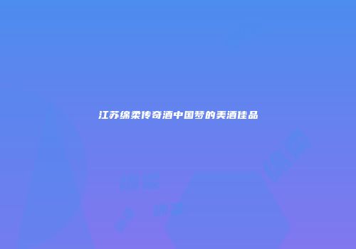 江苏绵柔传奇酒中国梦的美酒佳品