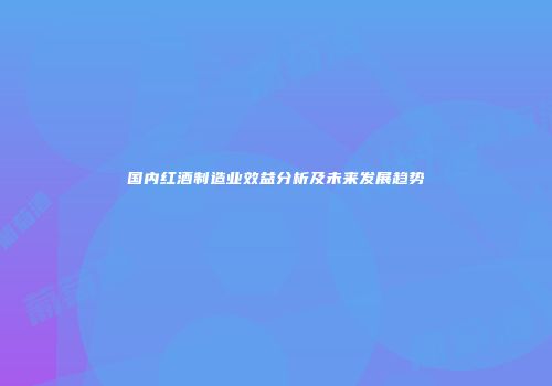 国内红酒制造业效益分析及未来发展趋势