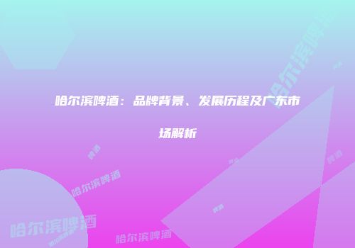 哈尔滨啤酒：品牌背景、发展历程及广东市场解析