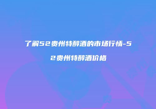 了解52贵州特醇酒的市场行情-52贵州特醇酒价格