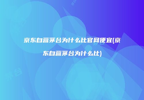 京东自营茅台为什么比官网便宜(京东自营茅台为什么比)