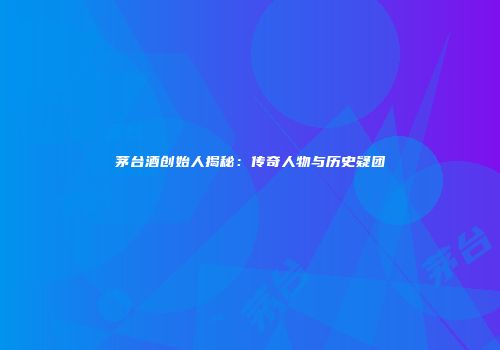 茅台酒创始人揭秘：传奇人物与历史疑团