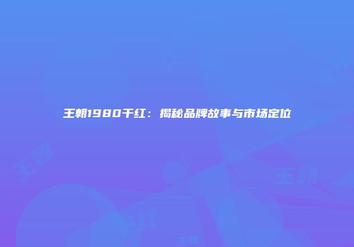 王朝1980干红：揭秘品牌故事与市场定位