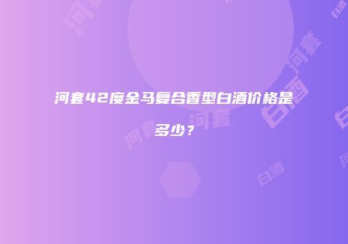 河套42度金马复合香型白酒价格是多少？