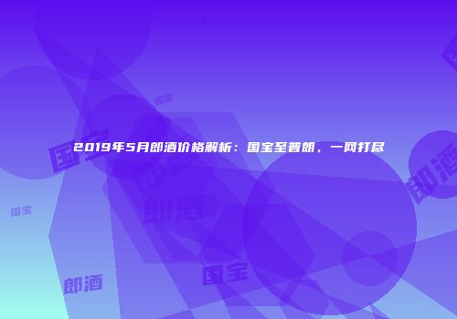 2019年5月郎酒价格解析：国宝至普朗，一网打尽