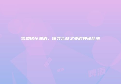雪域银花啤酒：探寻吉林之美的神秘佳酿