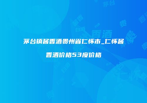 茅台镇酱香酒贵州省仁怀市_仁怀酱香酒价格53度价格
