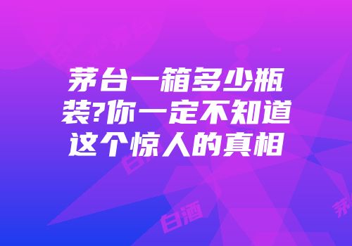 茅台一箱多少瓶装?你一定不知道这个惊人的真相