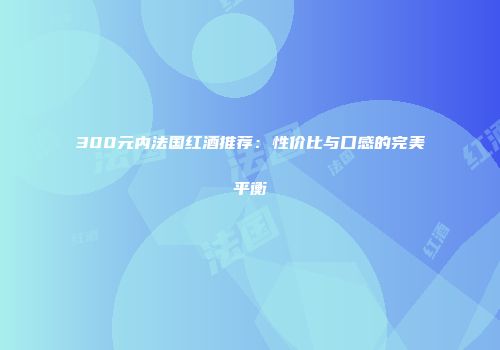 300元内法国红酒推荐：性价比与口感的完美平衡