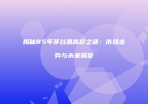 揭秘85年茅台酒高价之谜：市场走势与未来展望