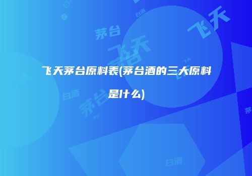 飞天茅台原料表(茅台酒的三大原料是什么)