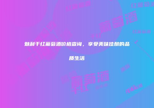 魅利干红葡萄酒价格查询，享受美味佳酿的品质生活
