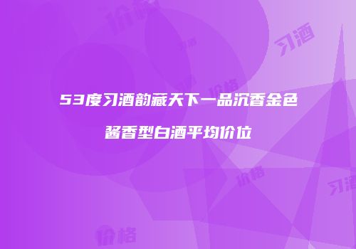 53度习酒韵藏天下一品沉香金色酱香型白酒平均价位