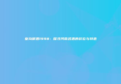 皇沟御酒1998：探寻河南名酒的价位与特色