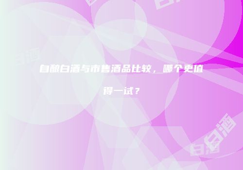 自酿白酒与市售酒品比较，哪个更值得一试？