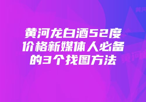 黄河龙白酒52度价格新媒体人必备的3个找图方法