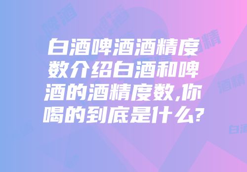 白酒啤酒酒精度数介绍白酒和啤酒的酒精度数,你喝的到底是什么?