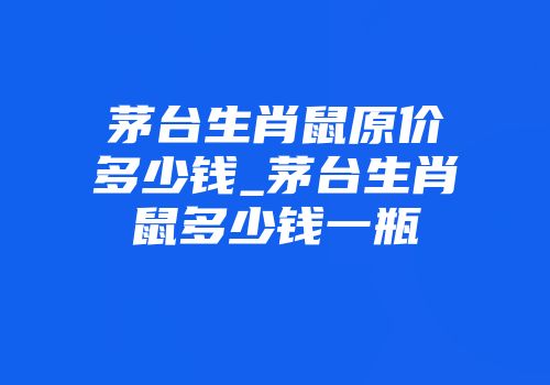 茅台生肖鼠原价多少钱_茅台生肖鼠多少钱一瓶