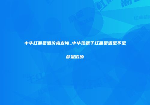 中华红葡萄酒价格查询_中华珍藏干红葡萄酒是不是都是假的