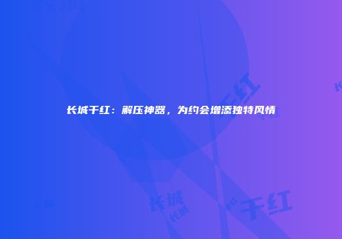长城干红：解压神器，为约会增添独特风情