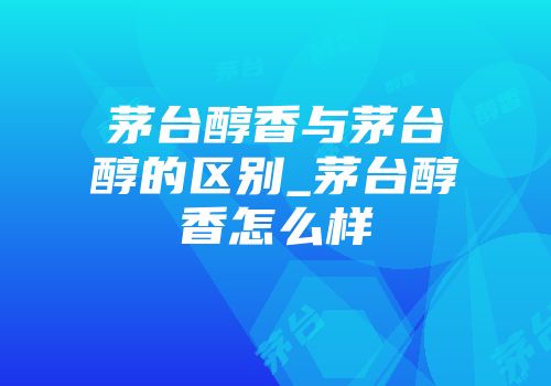 茅台醇香与茅台醇的区别_茅台醇香怎么样
