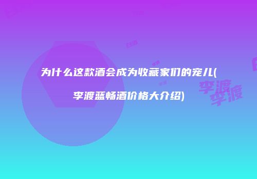 为什么这款酒会成为收藏家们的宠儿(李渡蓝畅酒价格大介绍)