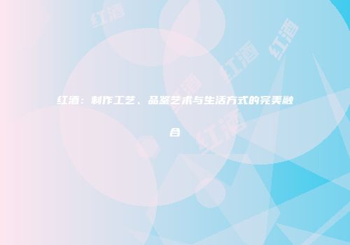 红酒：制作工艺、品鉴艺术与生活方式的完美融合