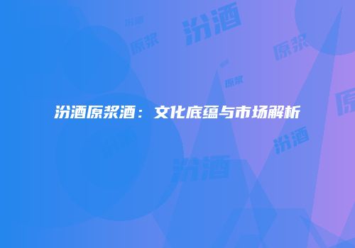 汾酒原浆酒：文化底蕴与市场解析