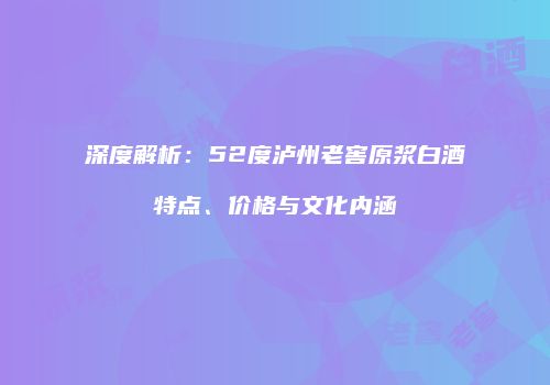 深度解析：52度泸州老窖原浆白酒特点、价格与文化内涵
