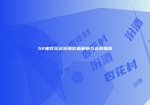 52度杏花村汾酒价格解析与选购指南