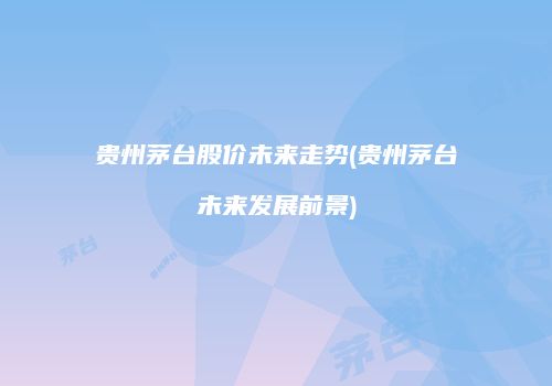 贵州茅台股价未来走势(贵州茅台未来发展前景)