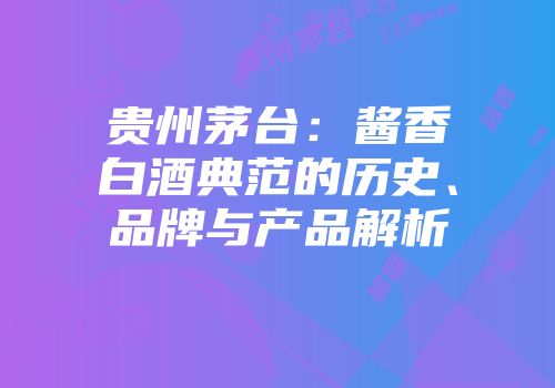 贵州茅台：酱香白酒典范的历史、品牌与产品解析