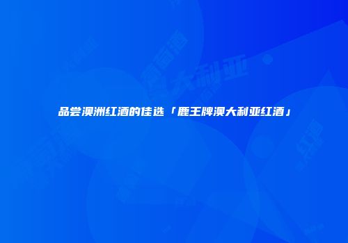 品尝澳洲红酒的佳选「鹿王牌澳大利亚红酒」