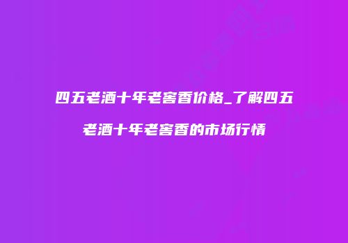四五老酒十年老窖香价格_了解四五老酒十年老窖香的市场行情