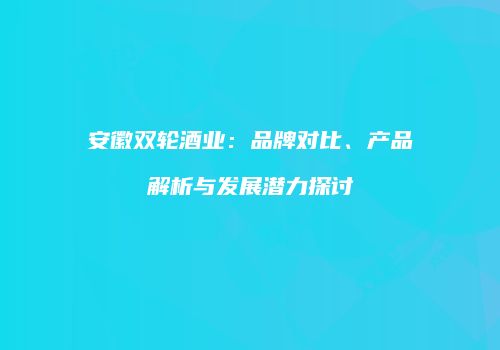 安徽双轮酒业：品牌对比、产品解析与发展潜力探讨