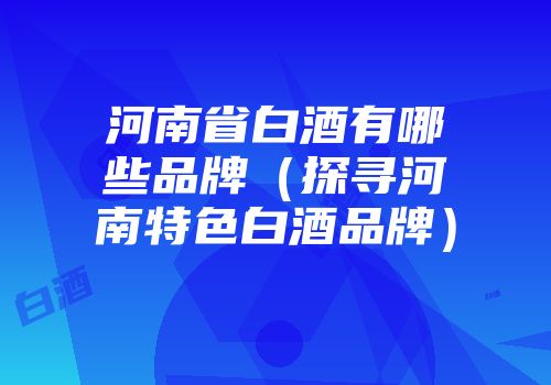 河南省白酒有哪些品牌（探寻河南特色白酒品牌）