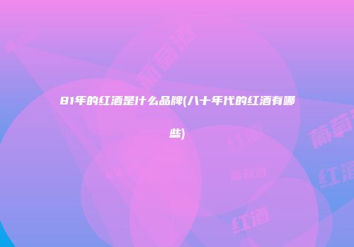 81年的红酒是什么品牌(八十年代的红酒有哪些)
