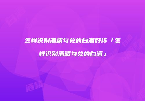 怎样识别酒精勾兑的白酒好坏「怎样识别酒精勾兑的白酒」