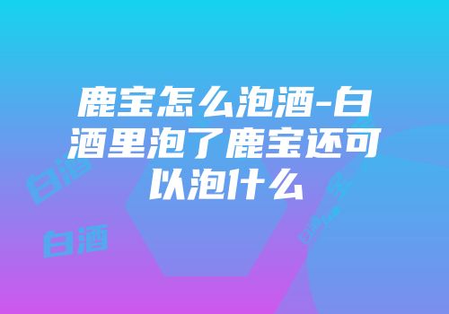 鹿宝怎么泡酒-白酒里泡了鹿宝还可以泡什么
