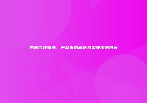 郎酒吉祥如意：产品价格解析与婚宴用酒推荐