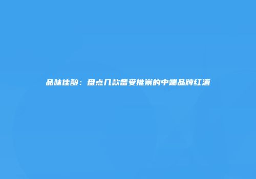 品味佳酿：盘点几款备受推崇的中端品牌红酒